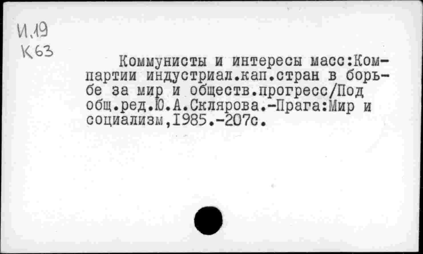 ﻿И .49 К оз
Коммунисты и интересы масс компартии индустриал.кап.стран в борьбе за мир и обществ.прогресс/Под общ.ред.Ю. А. Склярова.-Прага:Р4ир и социализм,1985.-207с.